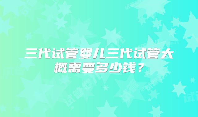 三代试管婴儿三代试管大概需要多少钱?