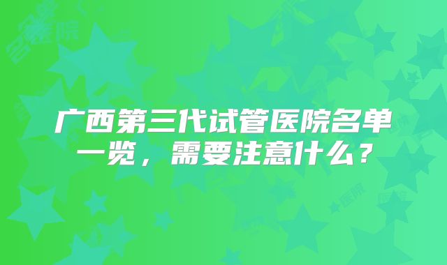 广西第三代试管医院名单一览,需要注意什么?