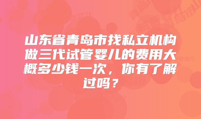 山东省青岛市找私立机构做三代试管婴儿的费用大概多少钱一次,你有了解过吗?
