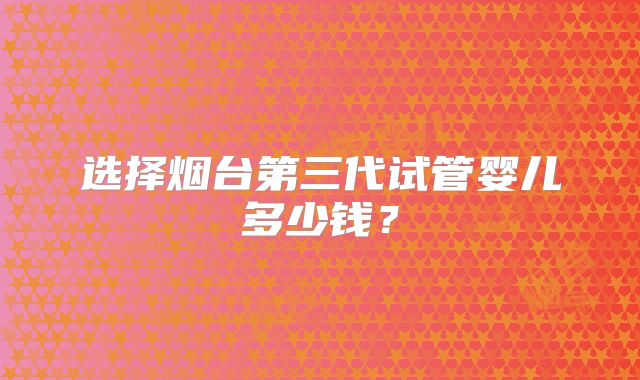 选择烟台第三代试管婴儿多少钱？