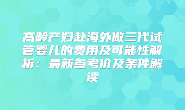 高龄产妇赴海外做三代试管婴儿的费用及可能性解析：最新参考价及条件解读