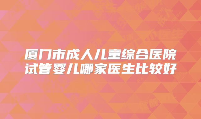 厦门市成人儿童综合医院试管婴儿哪家医生比较好