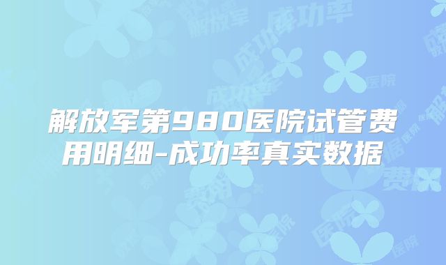 解放军第980医院试管费用明细-成功率真实数据