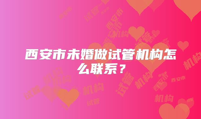西安市未婚做试管机构怎么联系?