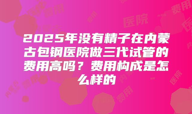 2025年没有精子在内蒙古包钢医院做三代试管的费用高吗?费用构成是怎么样的