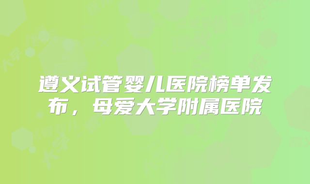 遵义试管婴儿医院榜单发布，母爱大学附属医院
