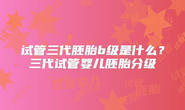 试管三代胚胎b级是什么?三代试管婴儿胚胎分级