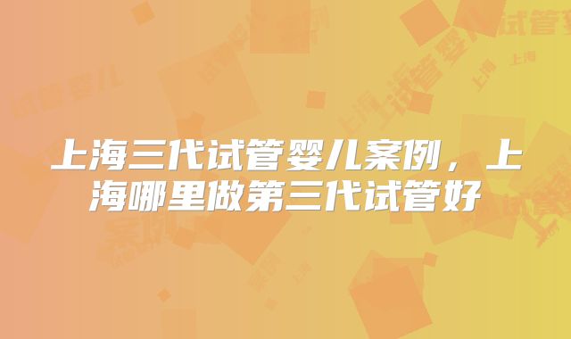 上海三代试管婴儿案例，上海哪里做第三代试管好