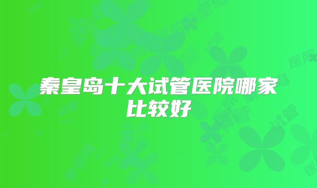 秦皇岛十大试管医院哪家比较好