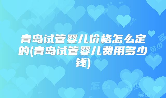 青岛试管婴儿价格怎么定的(青岛试管婴儿费用多少钱)