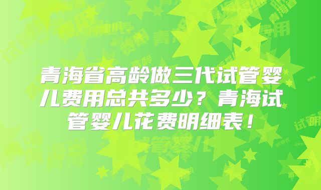 青海省高龄做三代试管婴儿费用总共多少？青海试管婴儿花费明细表！