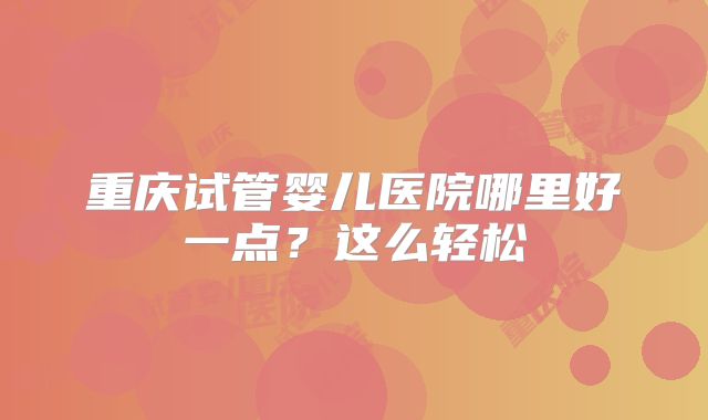 重庆试管婴儿医院哪里好一点？这么轻松