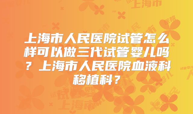 上海市人民医院试管怎么样可以做三代试管婴儿吗?上海市人民医院血液科移植科?