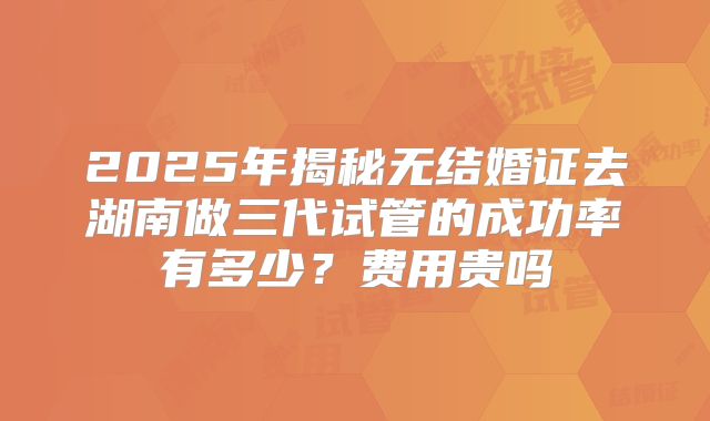 2025年揭秘无结婚证去湖南做三代试管的成功率有多少？费用贵吗
