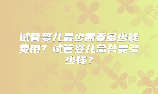 试管婴儿最少需要多少钱费用？试管婴儿总共要多少钱？