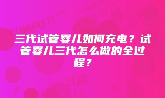 三代试管婴儿如何充电？试管婴儿三代怎么做的全过程？