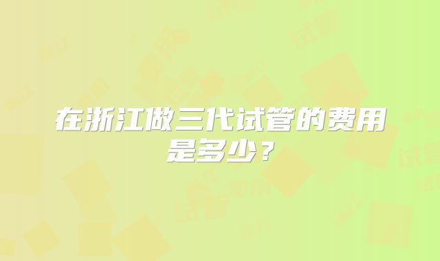 在浙江做三代试管的费用是多少？