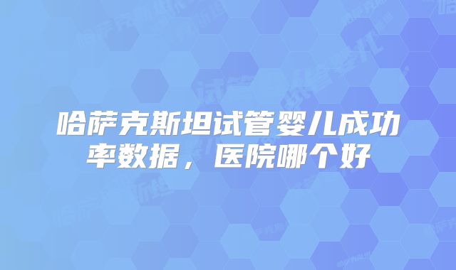 哈萨克斯坦试管婴儿成功率数据，医院哪个好