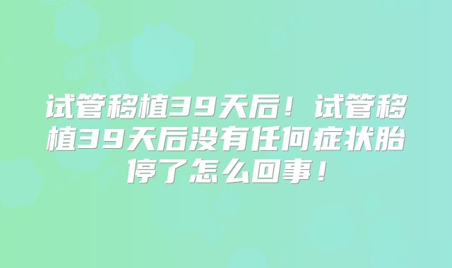试管移植39天后!试管移植39天后没有任何症状胎停了怎么回事!