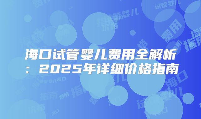 海口试管婴儿费用全解析:2025年详细价格指南