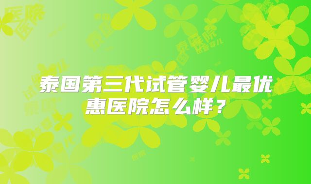 泰国第三代试管婴儿最优惠医院怎么样?