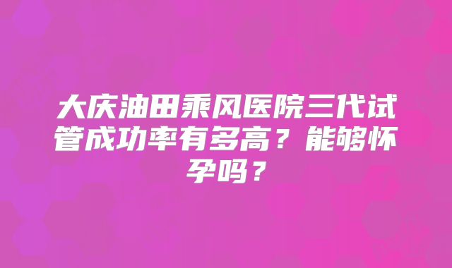 大庆油田乘风医院三代试管成功率有多高？能够怀孕吗？