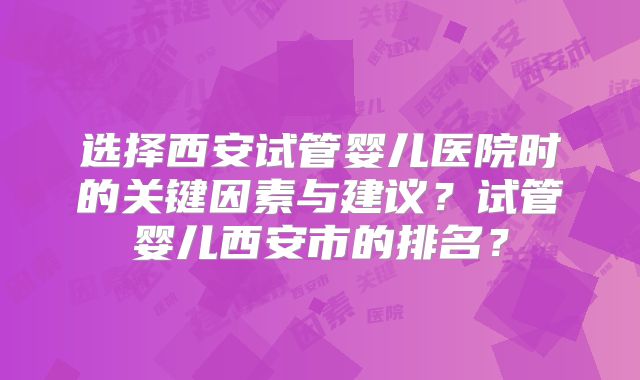 选择西安试管婴儿医院时的关键因素与建议？试管婴儿西安市的排名？