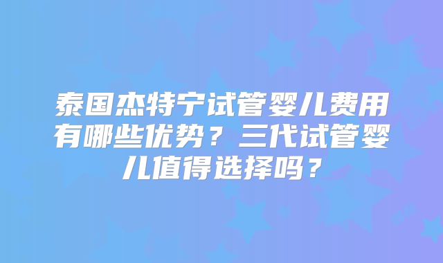 泰国杰特宁试管婴儿费用有哪些优势？三代试管婴儿值得选择吗？