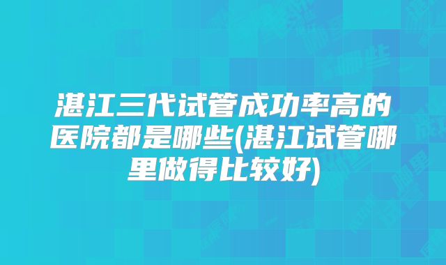 湛江三代试管成功率高的医院都是哪些(湛江试管哪里做得比较好)