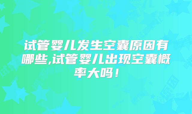 试管婴儿发生空囊原因有哪些,试管婴儿出现空囊概率大吗！