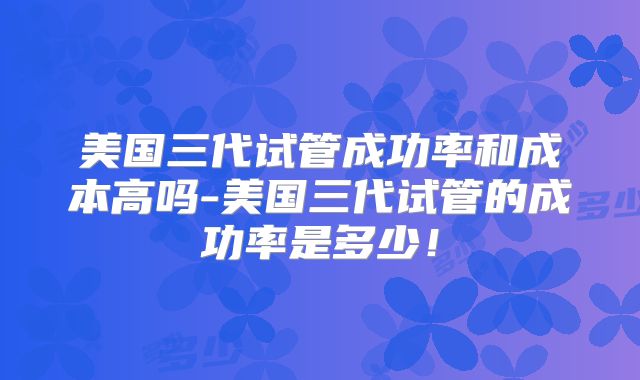 美国三代试管成功率和成本高吗-美国三代试管的成功率是多少!