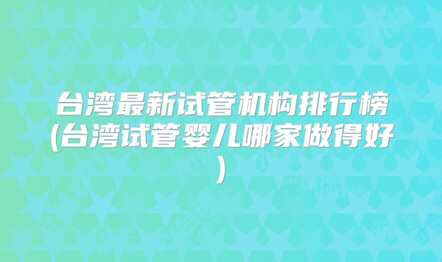 台湾最新试管机构排行榜(台湾试管婴儿哪家做得好)