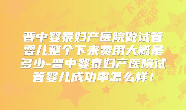 晋中婴泰妇产医院做试管婴儿整个下来费用大概是多少-晋中婴泰妇产医院试管婴儿成功率怎么样!
