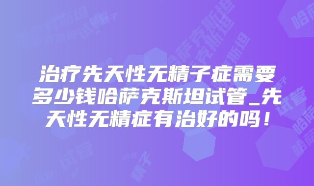 治疗先天性无精子症需要多少钱哈萨克斯坦试管_先天性无精症有治好的吗！