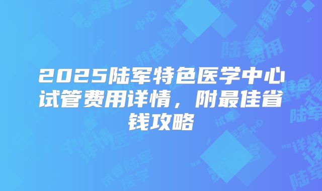 2025陆军特色医学中心试管费用详情，附最佳省钱攻略
