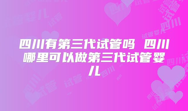 四川有第三代试管吗 四川哪里可以做第三代试管婴儿