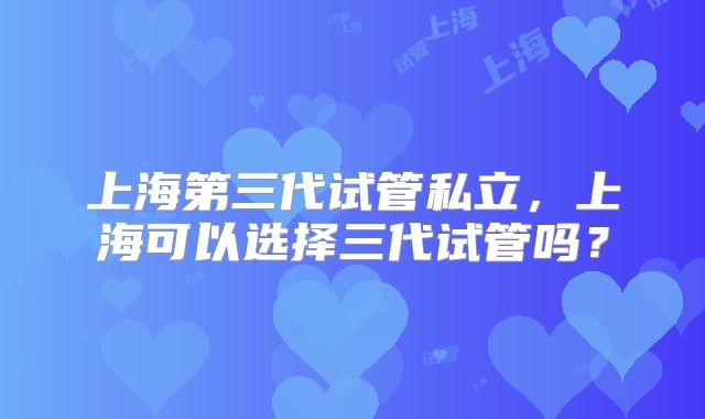 上海第三代试管私立，上海可以选择三代试管吗？