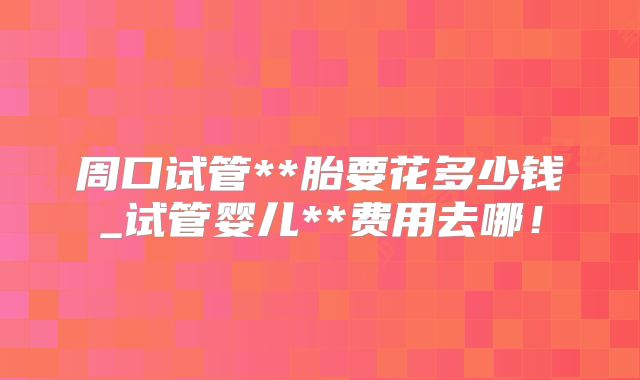 周口试管**胎要花多少钱_试管婴儿**费用去哪!