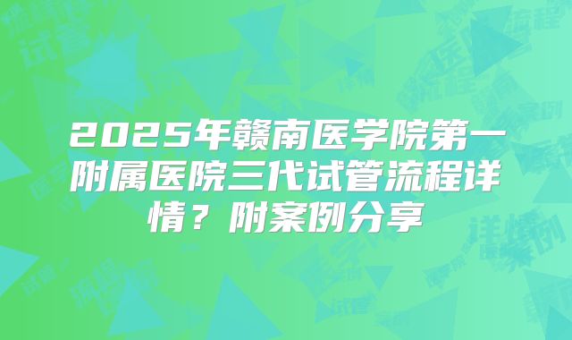 2025年赣南医学院第一附属医院三代试管流程详情?附案例分享