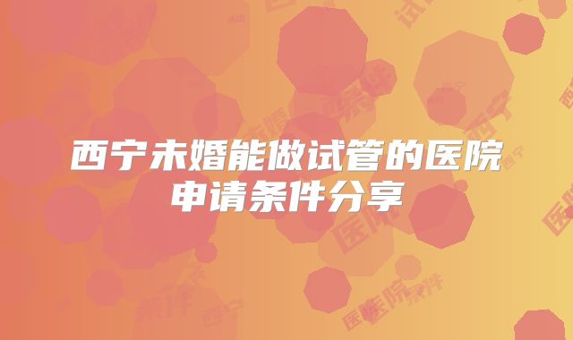 西宁未婚能做试管的医院申请条件分享
