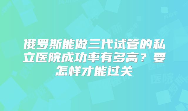 俄罗斯能做三代试管的私立医院成功率有多高？要怎样才能过关