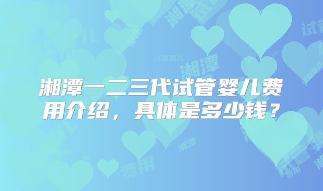 湘潭一二三代试管婴儿费用介绍,具体是多少钱?