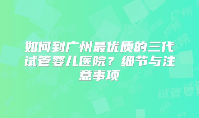 如何到广州最优质的三代试管婴儿医院？细节与注意事项