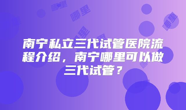 南宁私立三代试管医院流程介绍，南宁哪里可以做三代试管？