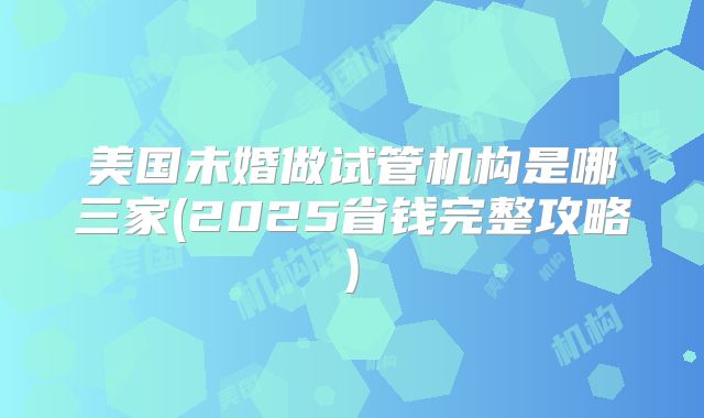 美国未婚做试管机构是哪三家(2025省钱完整攻略)