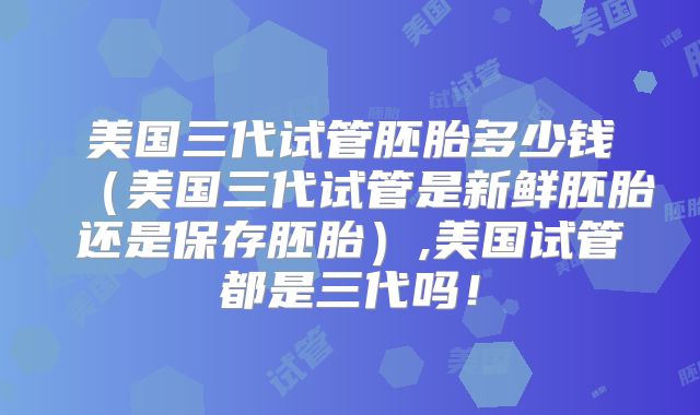美国三代试管胚胎多少钱（美国三代试管是新鲜胚胎还是保存胚胎）,美国试管都是三代吗！