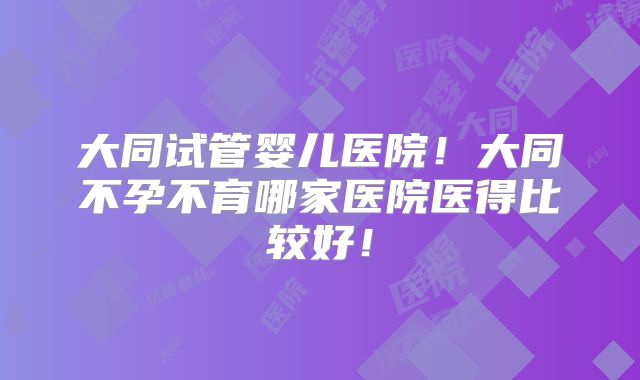 大同试管婴儿医院!大同不孕不育哪家医院医得比较好!