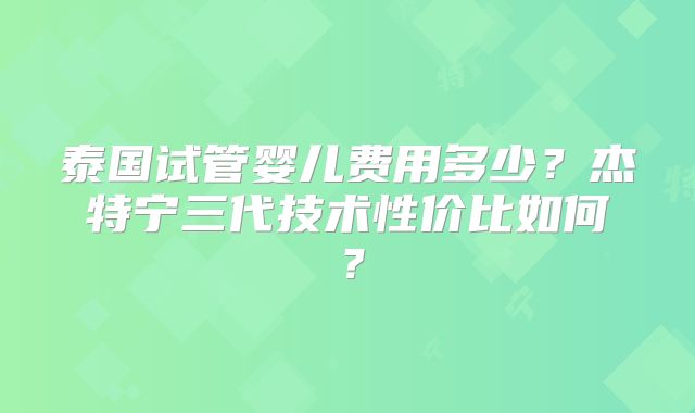 泰国试管婴儿费用多少？杰特宁三代技术性价比如何？