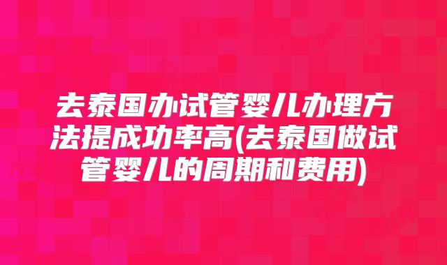 去泰国办试管婴儿办理方法提成功率高(去泰国做试管婴儿的周期和费用)