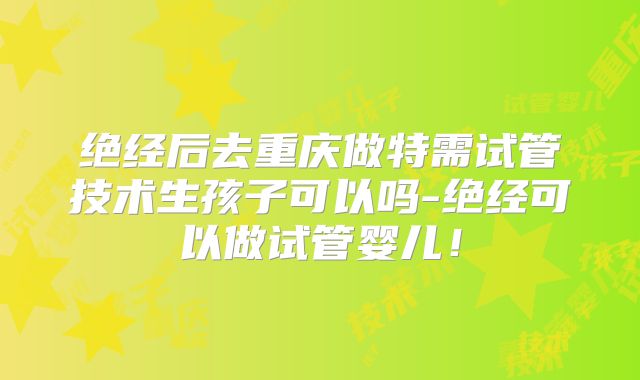 绝经后去重庆做特需试管技术生孩子可以吗-绝经可以做试管婴儿!